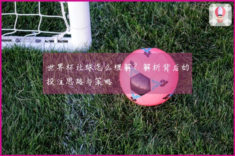 世界杯让球怎么理解？解析背后的投注思路与策略