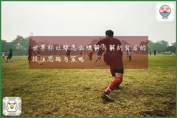 世界杯让球怎么理解？解析背后的投注思路与策略